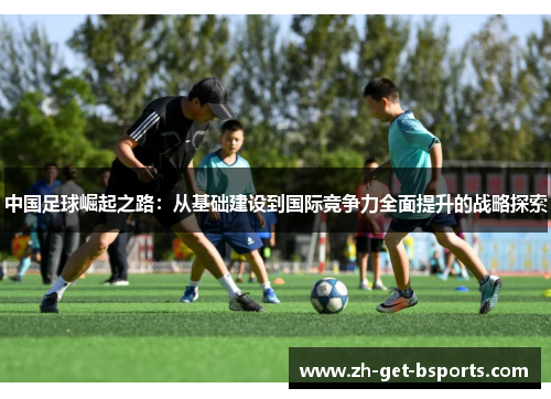 中国足球崛起之路：从基础建设到国际竞争力全面提升的战略探索
