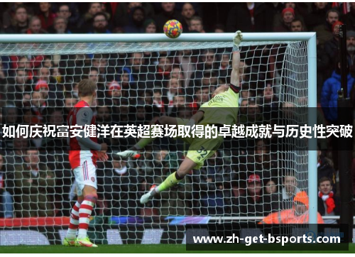 如何庆祝富安健洋在英超赛场取得的卓越成就与历史性突破