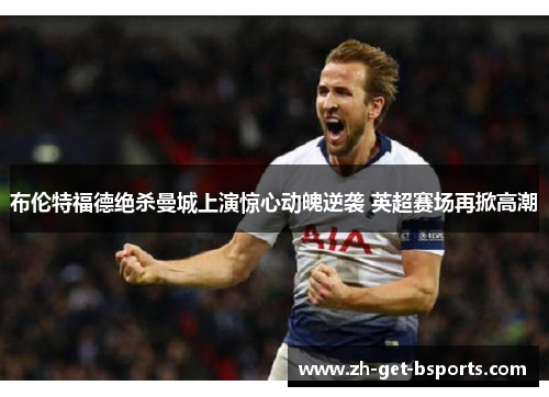 布伦特福德绝杀曼城上演惊心动魄逆袭 英超赛场再掀高潮