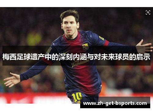 梅西足球遗产中的深刻内涵与对未来球员的启示