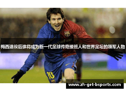 梅西退役后谁将成为新一代足球传奇接班人和世界足坛的领军人物
