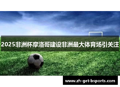 2025非洲杯摩洛哥建设非洲最大体育场引关注