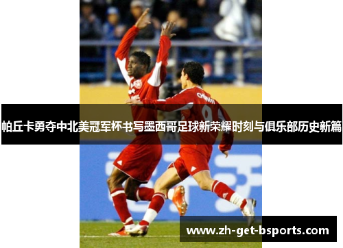帕丘卡勇夺中北美冠军杯书写墨西哥足球新荣耀时刻与俱乐部历史新篇